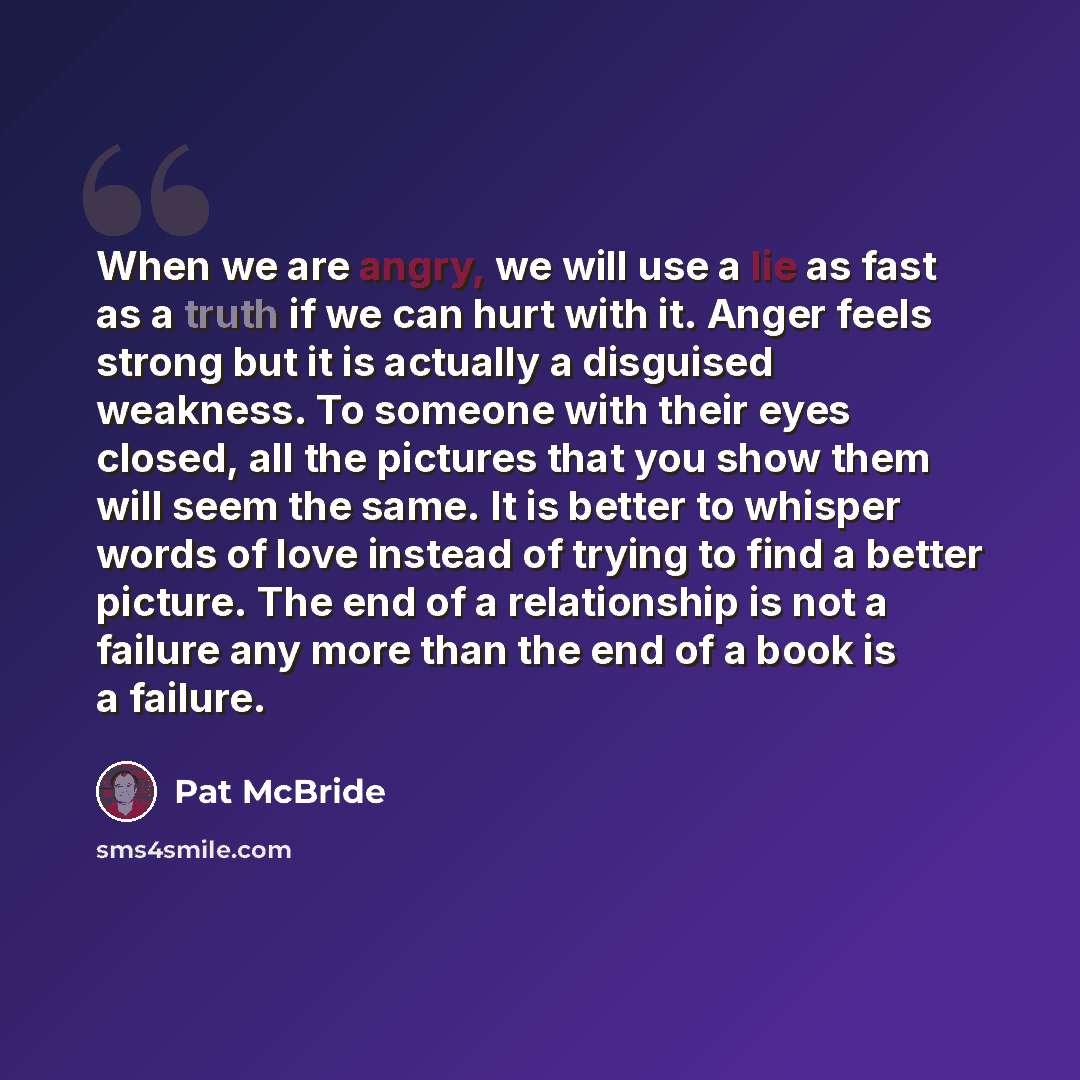 “When we are angry, we will use a lie as fast as a truth if we can hurt with it. Anger feels strong but it is actually a disguised weakness. To someone with their eyes closed, all the pictures that you show them will seem the same. It is better to whisper words of love instead of trying to find a…” quote by Pat McBride