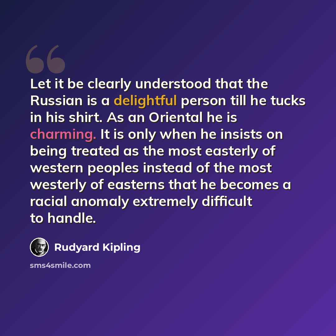 “Let it be clearly understood that the Russian is a delightful person till he tucks in his shirt. As an Oriental he is charming. It is only when he insists on being treated as the most easterly of western peoples instead of the most westerly of easterns that he becomes a racial anomaly extremely…” quote by Rudyard Kipling