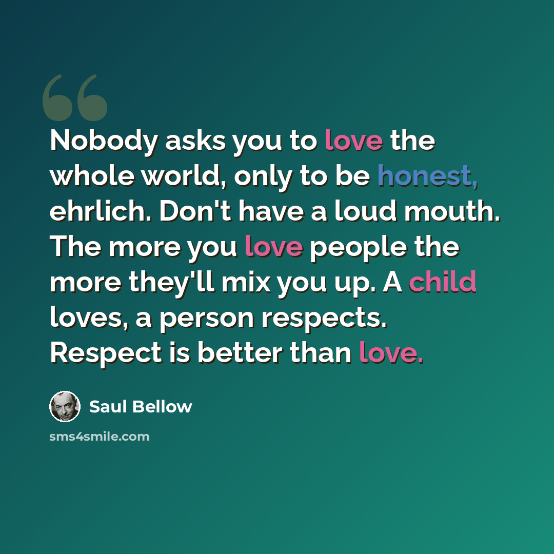 “Nobody asks you to love the whole world, only to be honest, ehrlich. Don't have a loud mouth. The more you love people the more they'll mix you up. A child loves, a person respects. Respect is better than love.” quote by Saul Bellow