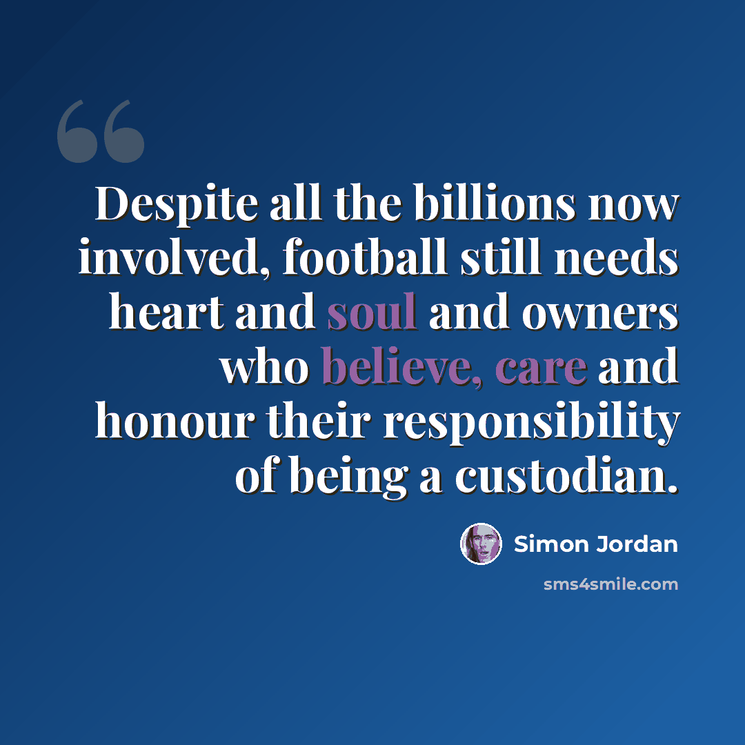 “Despite all the billions now involved, football still needs heart and soul and owners who believe, care and honour their responsibility of being a custodian.” quote by Simon Jordan