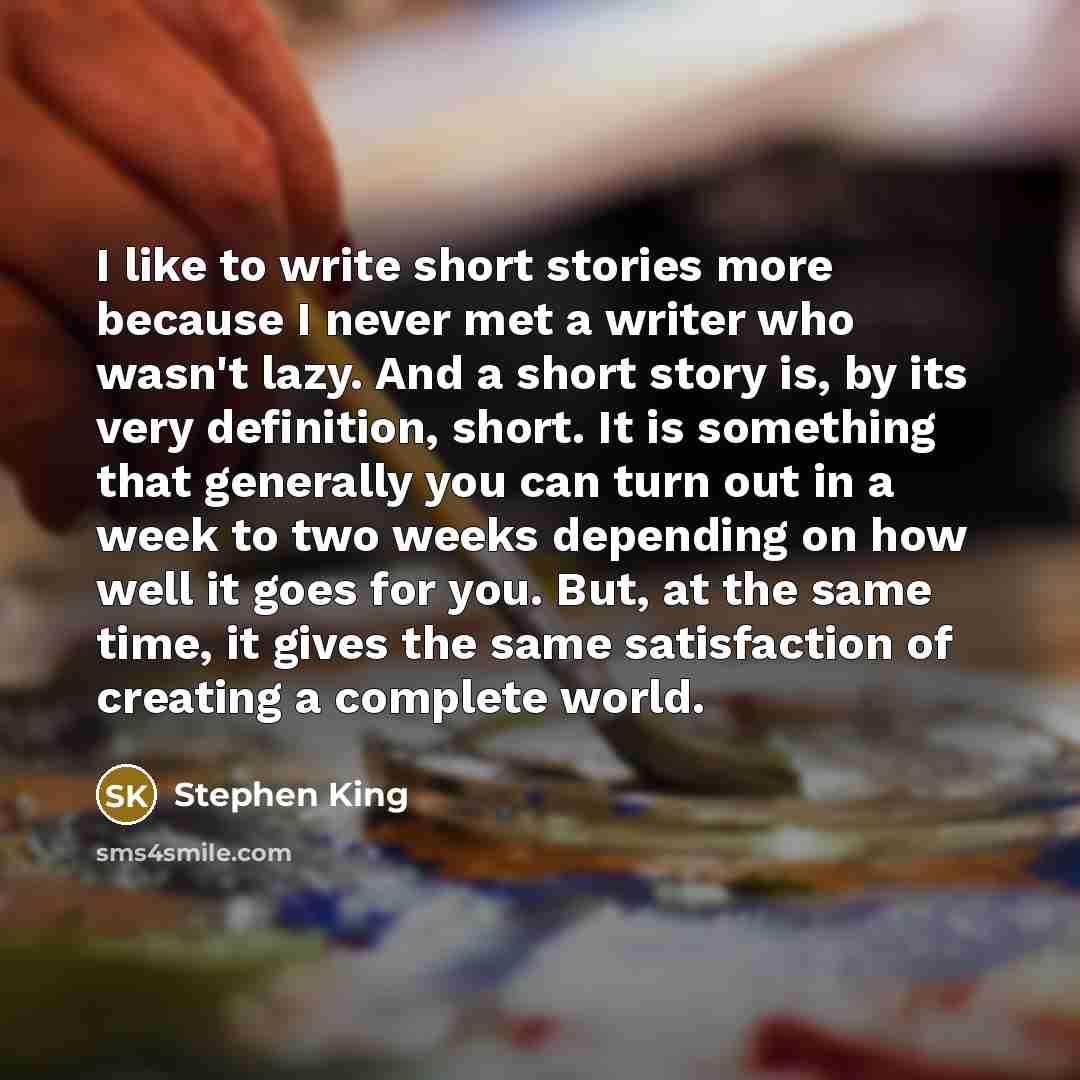 “I like to write short stories more because I never met a writer who wasn't lazy. And a short story is, by its very definition, short. It is something that generally you can turn out in a week to two weeks depending on how well it goes for you. But, at the same time, it gives the same satisfaction…” quote by Stephen King