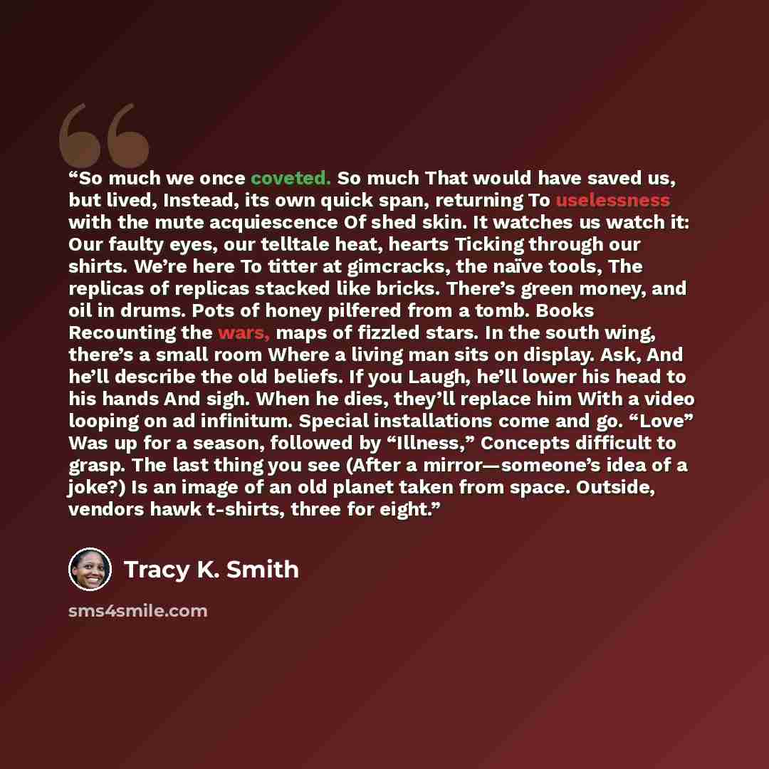 “So much we once coveted. So much That would have saved us, but lived, Instead, its own quick span, returning To uselessness with the mute acquiescence Of shed skin. It watches us watch it: Our faulty eyes, our telltale heat, hearts Ticking through our shirts. We’re here To titter at gimcracks, the…” quote by Tracy K. Smith