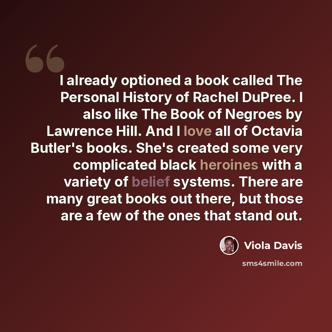 “I already optioned a book called The Personal History of Rachel DuPree. I also like The Book of Negroes by Lawrence Hill. And I love all of Octavia Butler's books. She's created some very complicated black heroines with a variety of belief systems. There are many great books out there, but those…” quote by Viola Davis