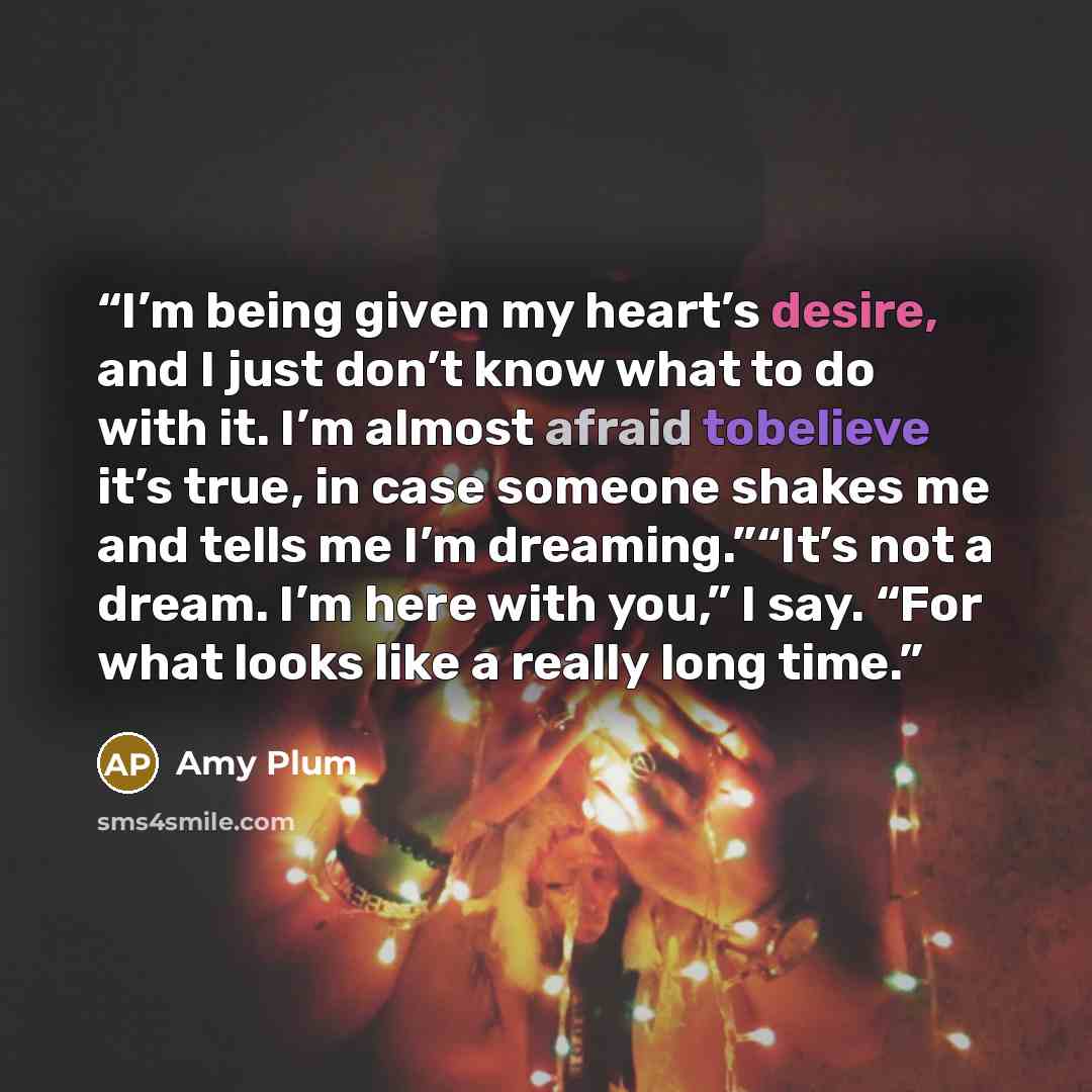 “I’m being given my heart’s desire, and I just don’t know what to do with it. I’m almost afraid tobelieve it’s true, in case someone shakes me and tells me I’m dreaming.”“It’s not a dream. I’m here with you,” I say. “For what looks like a really long time.” quote by Amy Plum