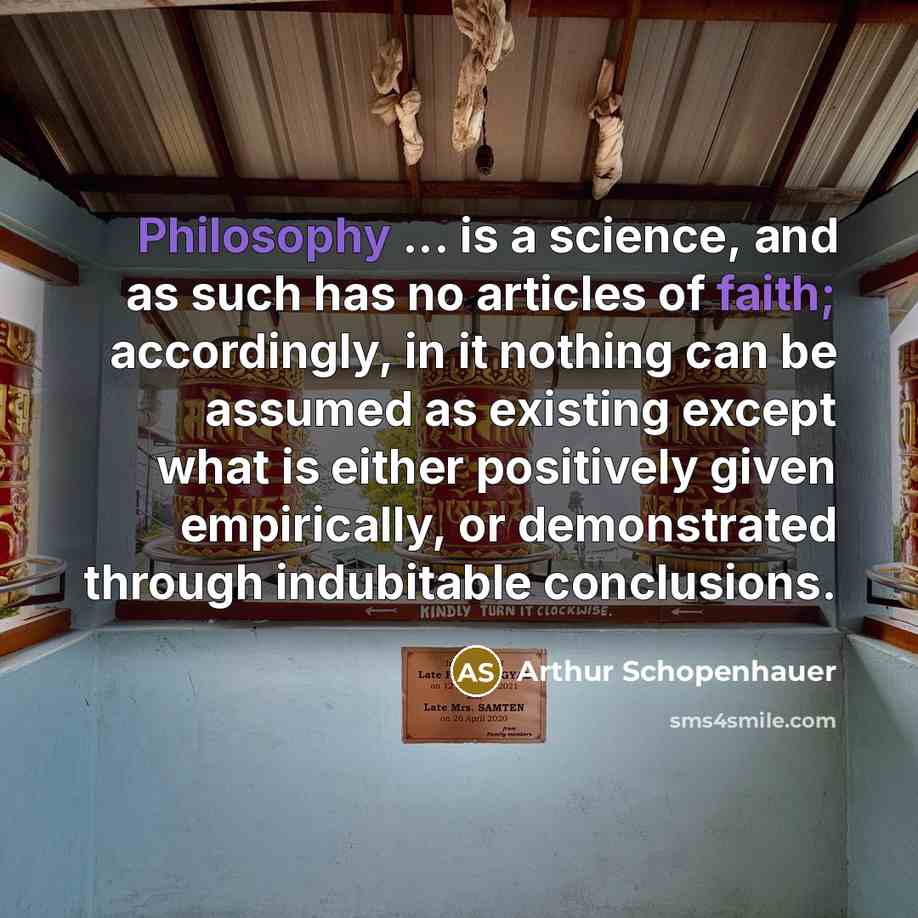 “Philosophy ... is a science, and as such has no articles of faith; accordingly, in it nothing can be assumed as existing except what is either positively given empirically, or demonstrated through indubitable conclusions.” quote by Arthur Schopenhauer