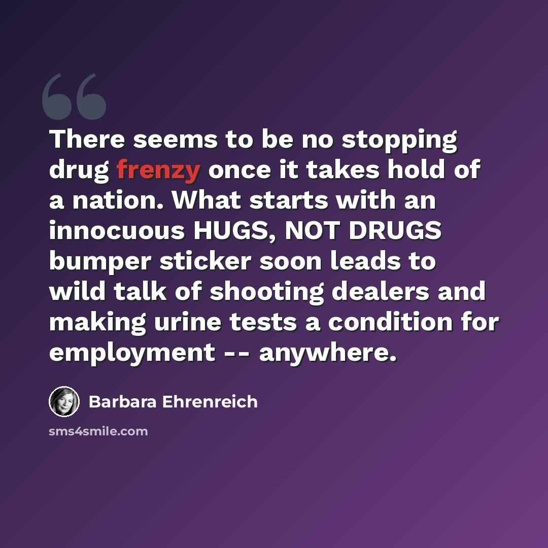 “There seems to be no stopping drug frenzy once it takes hold of a nation. What starts with an innocuous HUGS, NOT DRUGS bumper sticker soon leads to wild talk of shooting dealers and making urine tests a condition for employment -- anywhere.” quote by Barbara Ehrenreich