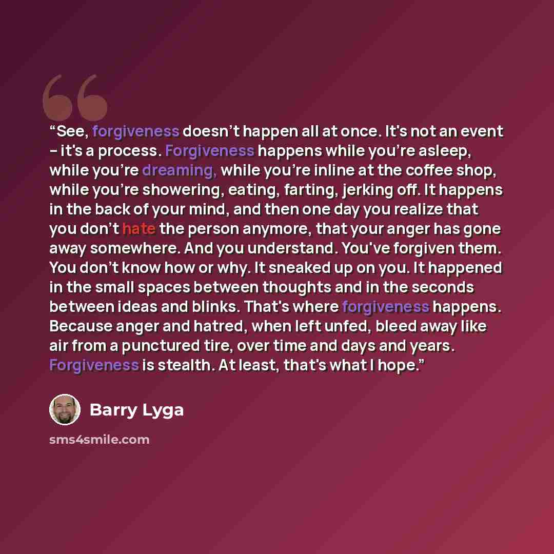 “See, forgiveness doesn't happen all at once. It's not an event -- it's a process. Forgiveness happens while you're asleep, while you're dreaming, while you're inline at the coffee shop, while you're showering, eating, farting, jerking off. It happens in the back of your mind, and then one day you…” quote by Barry Lyga