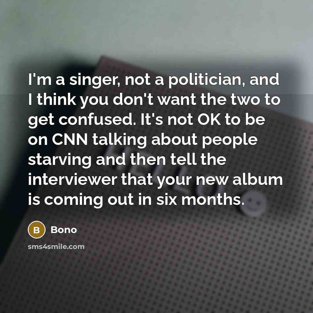 “I'm a singer, not a politician, and I think you don't want the two to get confused. It's not OK to be on CNN talking about people starving and then tell the interviewer that your new album is coming out in six months.” quote by Bono