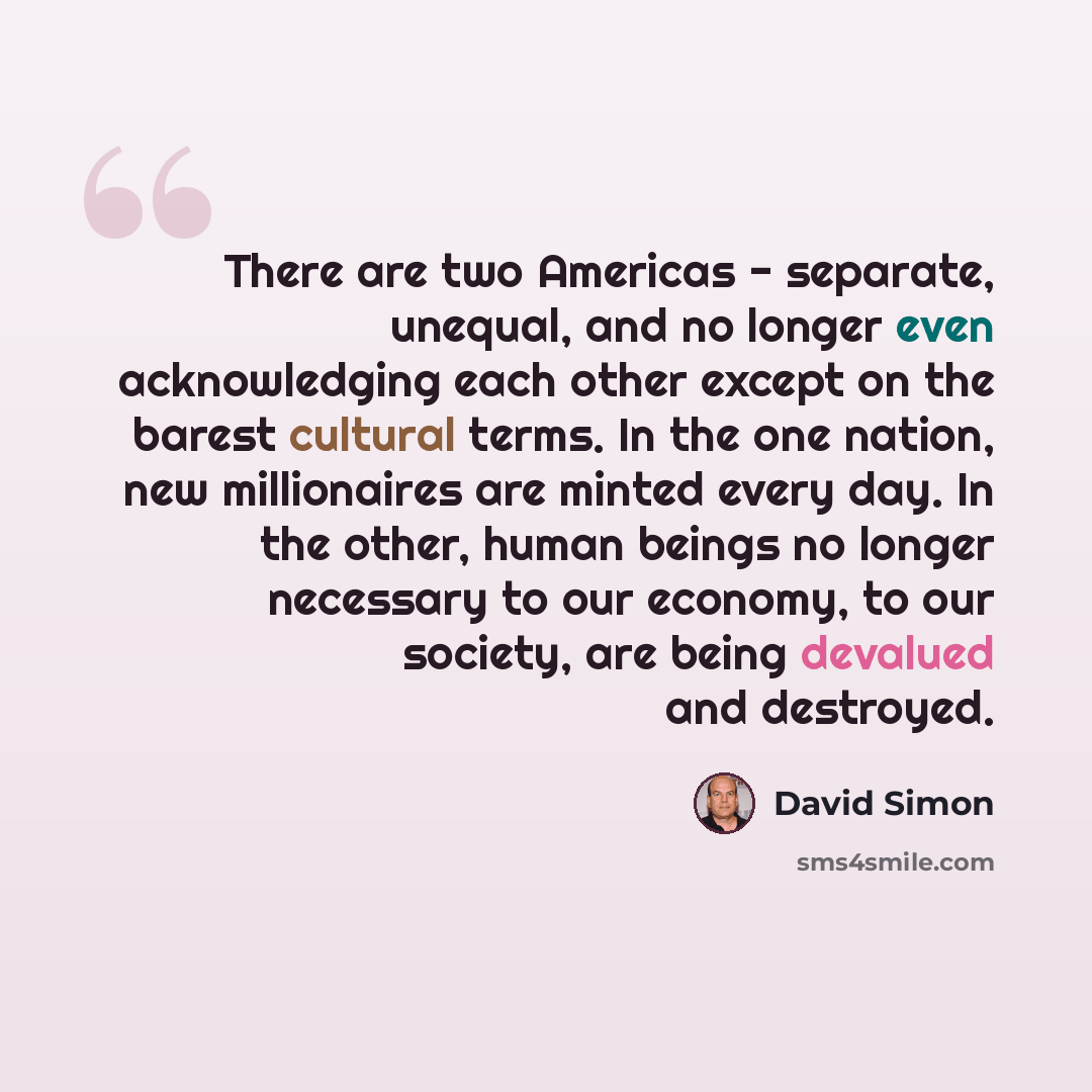 “There are two Americas - separate, unequal, and no longer even acknowledging each other except on the barest cultural terms. In the one nation, new millionaires are minted every day. In the other, human beings no longer necessary to our economy, to our society, are being devalued and destroyed.” quote by David Simon