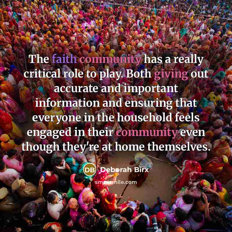 “The faith community has a really critical role to play. Both giving out accurate and important information and ensuring that everyone in the household feels engaged in their community even though they're at home themselves.” quote by Deborah Birx