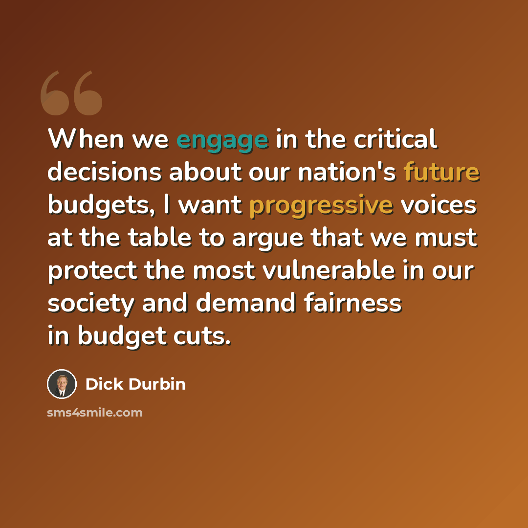 “When we engage in the critical decisions about our nation's future budgets, I want progressive voices at the table to argue that we must protect the most vulnerable in our society and demand fairness in budget cuts.” quote by Dick Durbin