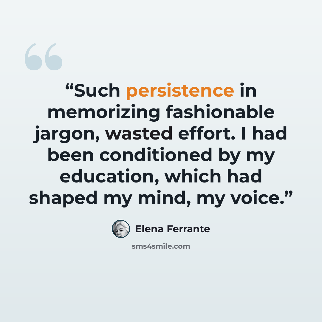 “Such persistence in memorizing fashionable jargon, wasted effort. I had been conditioned by my education, which had shaped my mind, my voice.” quote by Elena Ferrante