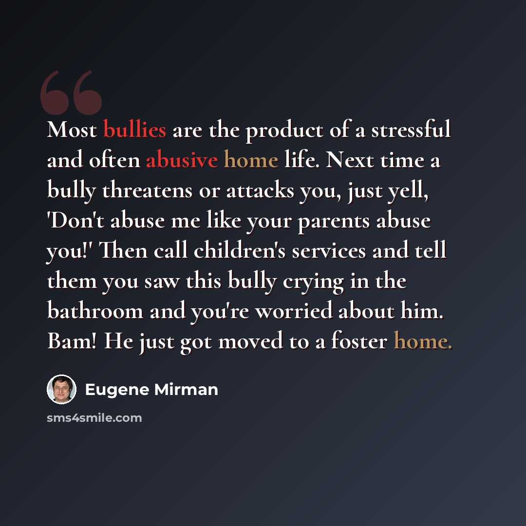 “Most bullies are the product of a stressful and often abusive home life. Next time a bully threatens or attacks you, just yell, 'Don't abuse me like your parents abuse you!' Then call children's services and tell them you saw this bully crying in the bathroom and you're worried about him. Bam! He…” quote by Eugene Mirman