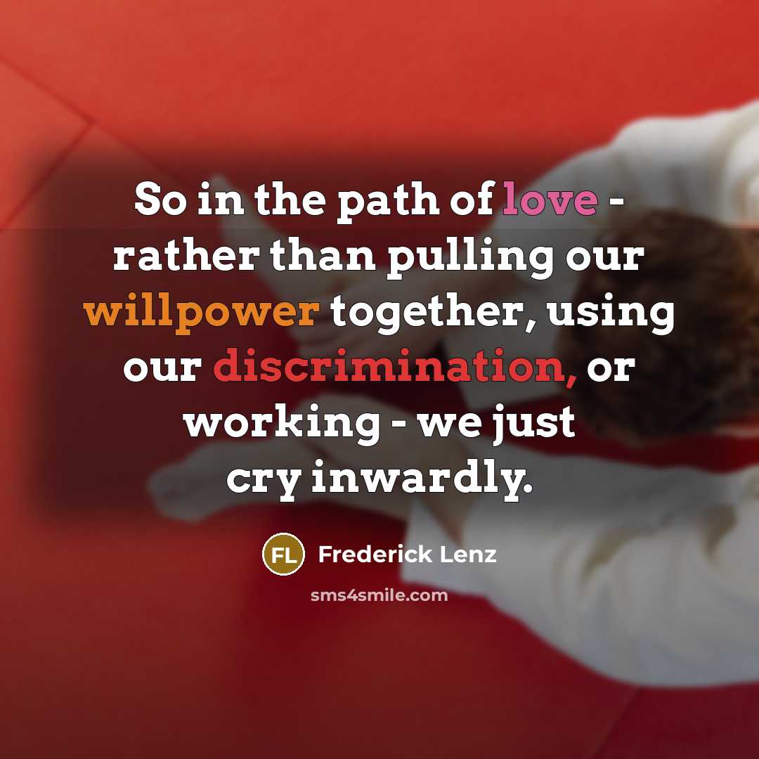 “So in the path of love - rather than pulling our willpower together, using our discrimination, or working - we just cry inwardly.” quote by Frederick Lenz