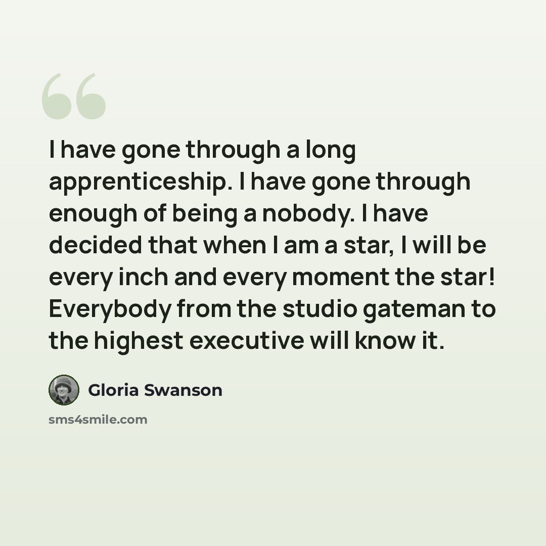“I have gone through a long apprenticeship. I have gone through enough of being a nobody. I have decided that when I am a star, I will be every inch and every moment the star! Everybody from the studio gateman to the highest executive will know it.” quote by Gloria Swanson