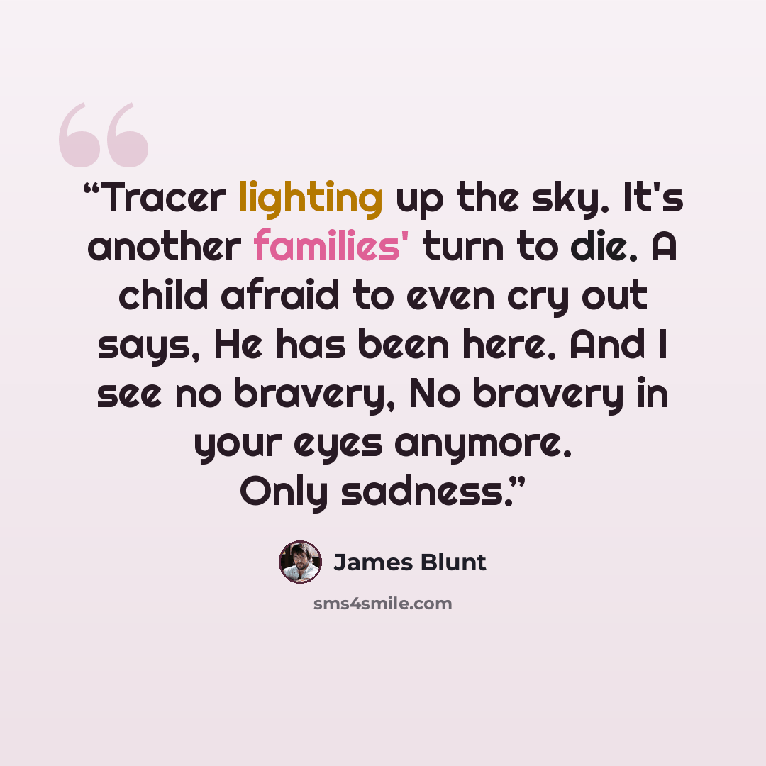 “Tracer lighting up the sky. It's another families' turn to die. A child afraid to even cry out says, He has been here. And I see no bravery, No bravery in your eyes anymore. Only sadness.” quote by James Blunt