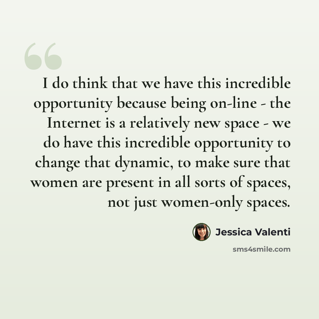 “I do think that we have this incredible opportunity because being on-line - the Internet is a relatively new space - we do have this incredible opportunity to change that dynamic, to make sure that women are present in all sorts of spaces, not just women-only spaces.” quote by Jessica Valenti