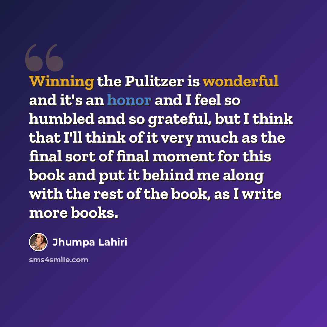 “Winning the Pulitzer is wonderful and it's an honor and I feel so humbled and so grateful, but I think that I'll think of it very much as the final sort of final moment for this book and put it behind me along with the rest of the book, as I write more books.” quote by Jhumpa Lahiri