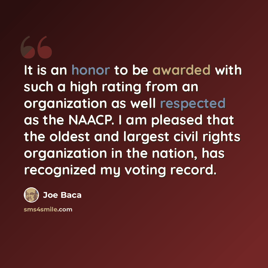 “It is an honor to be awarded with such a high rating from an organization as well respected as the NAACP. I am pleased that the oldest and largest civil rights organization in the nation, has recognized my voting record.” quote by Joe Baca