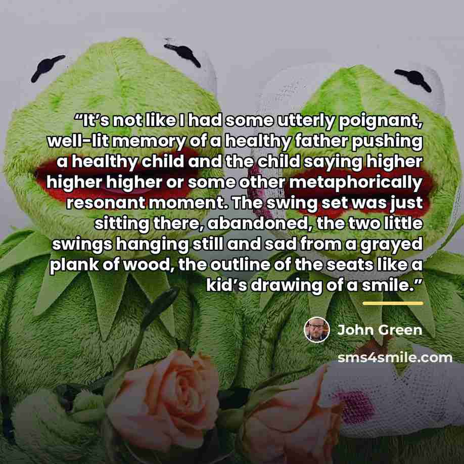 “It’s not like I had some utterly poignant, well-lit memory of a healthy father pushing a healthy child and the child saying higher higher higher or some other metaphorically resonant moment. The swing set was just sitting there, abandoned, the two little swings hanging still and sad from a grayed…” quote by John Green