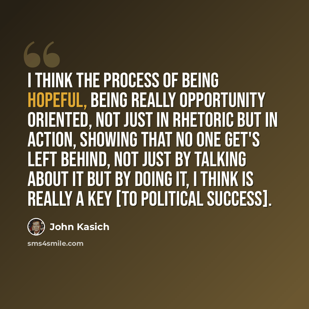 “I think the process of being hopeful, being really opportunity oriented, not just in rhetoric but in action, showing that no one get's left behind, not just by talking about it but by doing it, I think is really a key [to political success].” quote by John Kasich