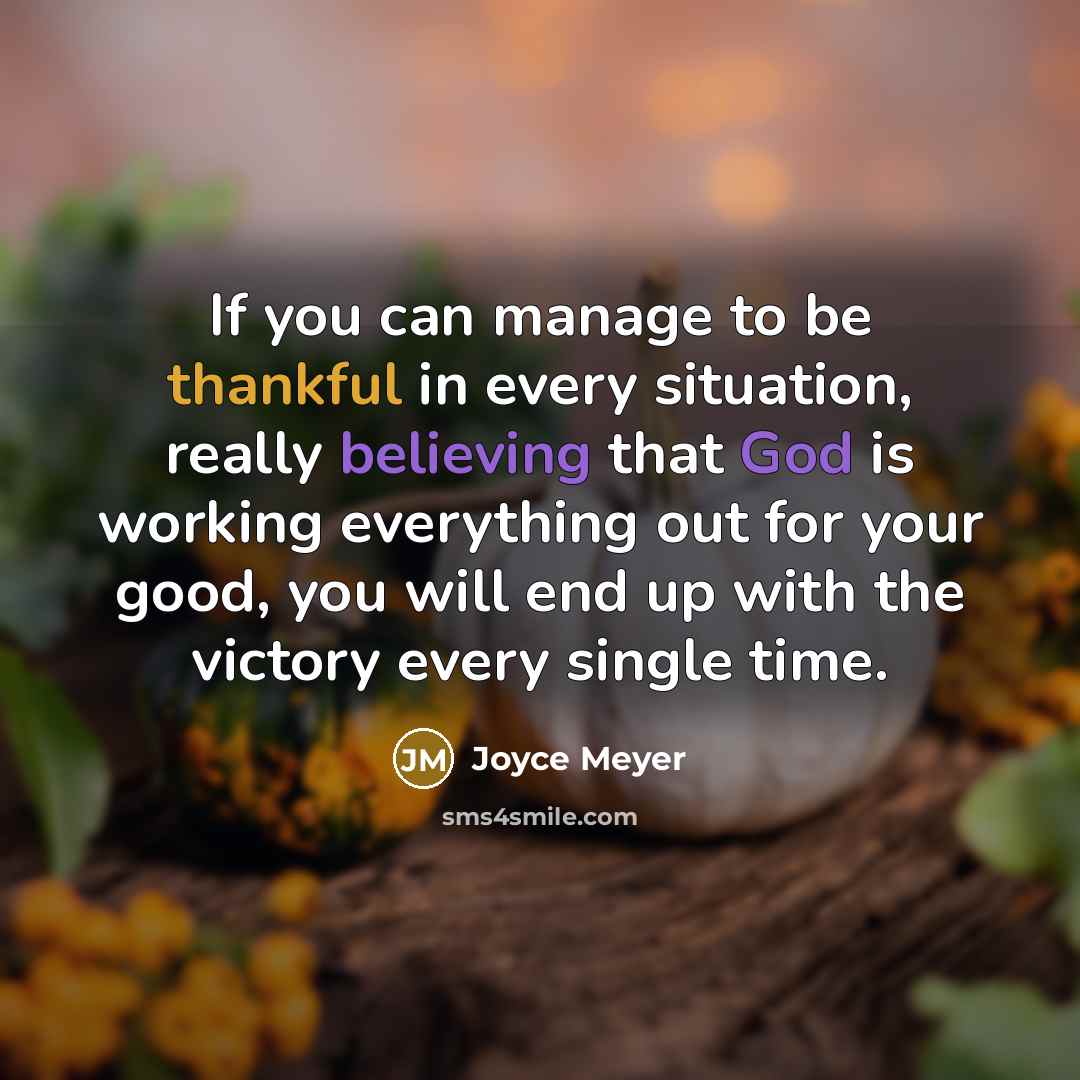 “If you can manage to be thankful in every situation, really believing that God is working everything out for your good, you will end up with the victory every single time.” quote by Joyce Meyer