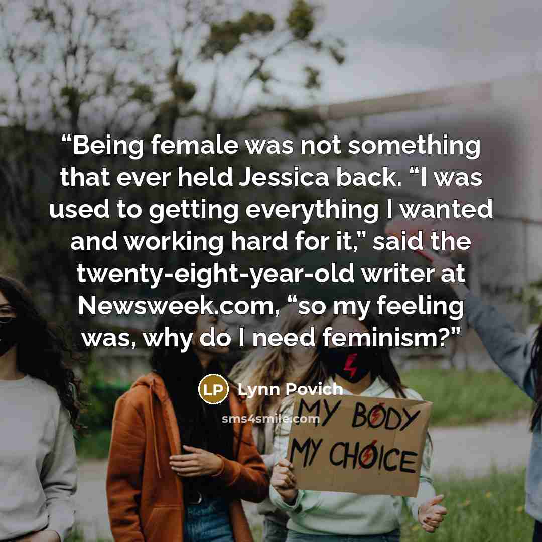 “Being female was not something that ever held Jessica back. “I was used to getting everything I wanted and working hard for it,” said the twenty-eight-year-old writer at Newsweek.com, “so my feeling was, why do I need feminism?” quote by Lynn Povich
