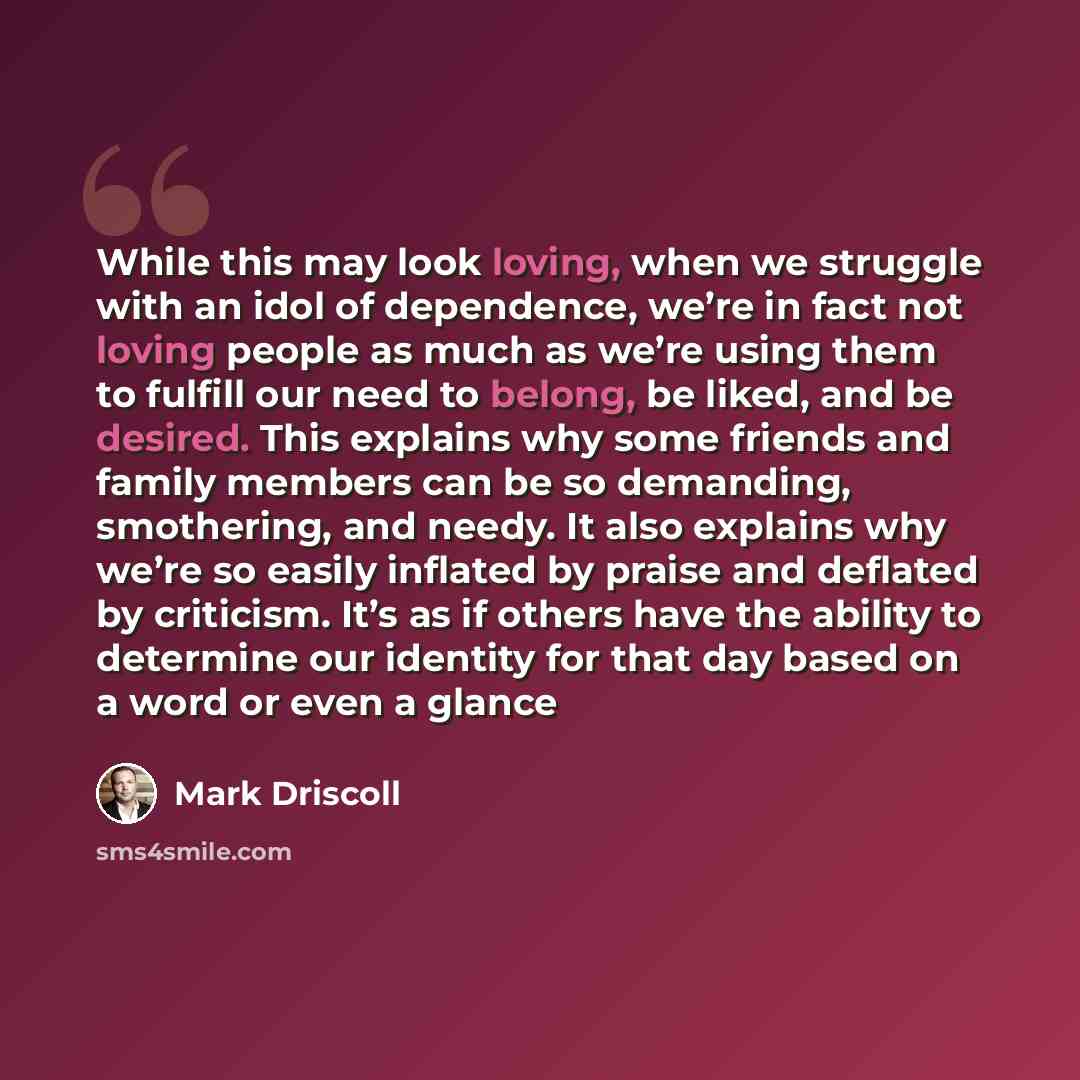 “While this may look loving, when we struggle with an idol of dependence, we’re in fact not loving people as much as we’re using them to fulfill our need to belong, be liked, and be desired. This explains why some friends and family members can be so demanding, smothering, and needy. It also…” quote by Mark Driscoll