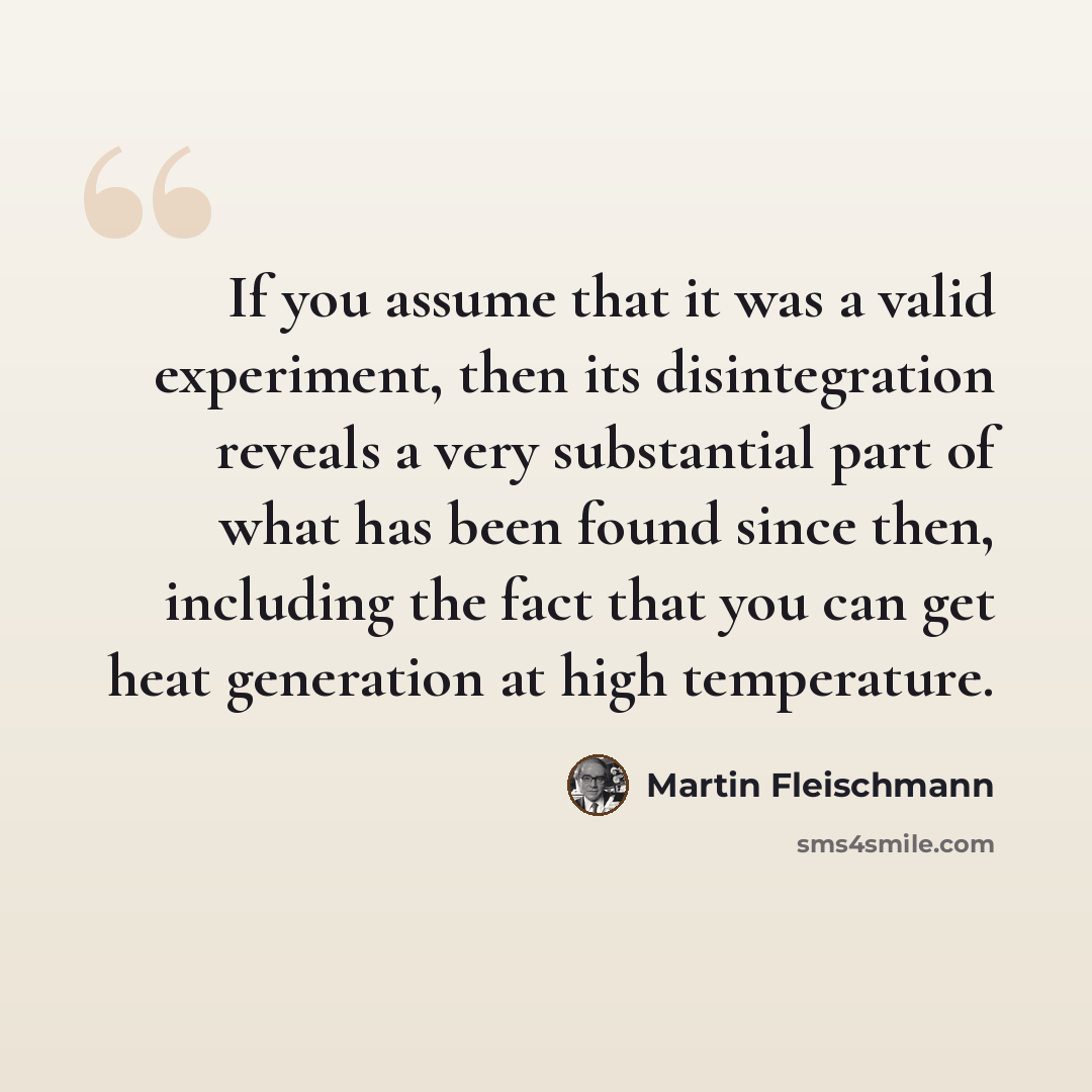 “If you assume that it was a valid experiment, then its disintegration reveals a very substantial part of what has been found since then, including the fact that you can get heat generation at high temperature.” quote by Martin Fleischmann
