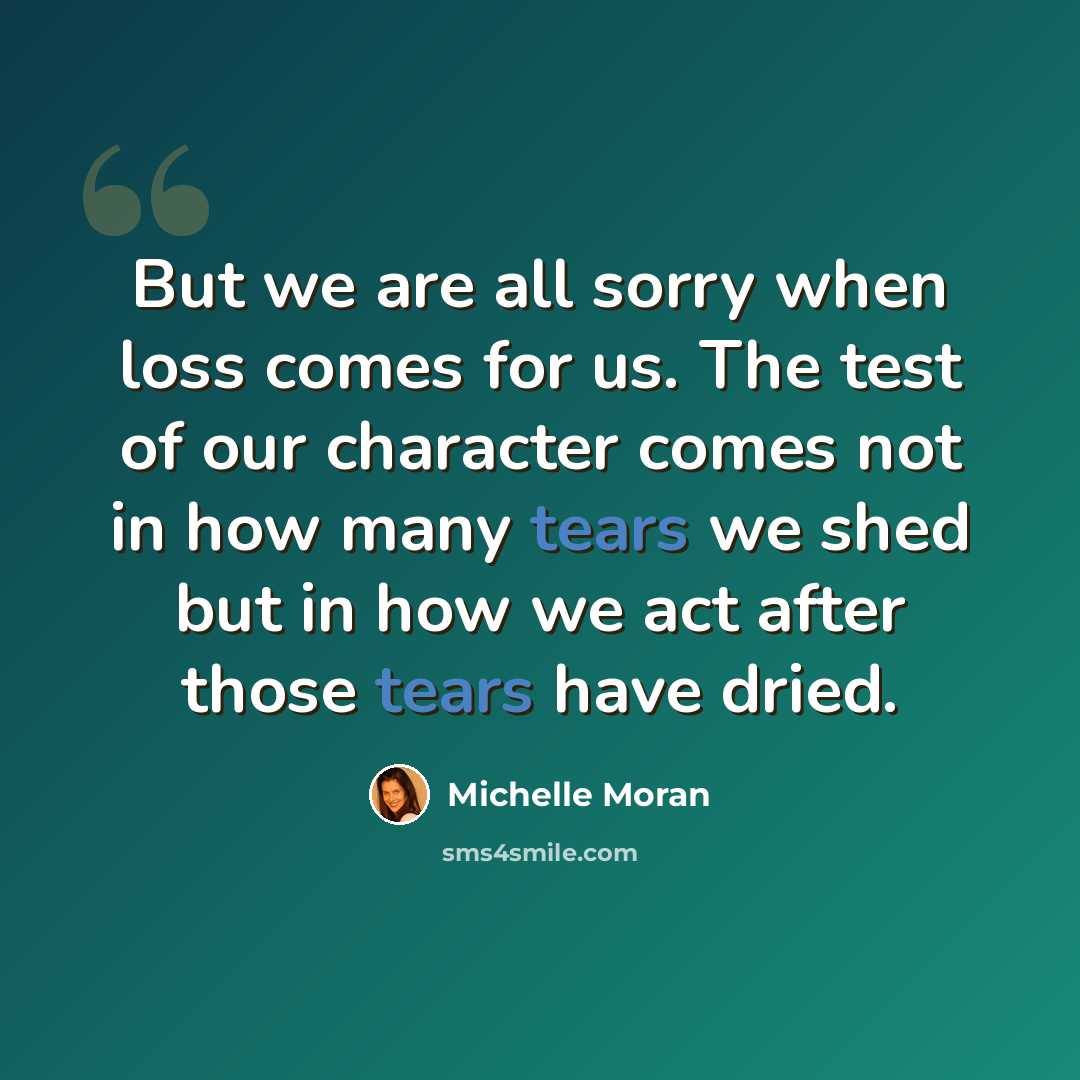 “But we are all sorry when loss comes for us. The test of our character comes not in how many tears we shed but in how we act after those tears have dried.” quote by Michelle Moran