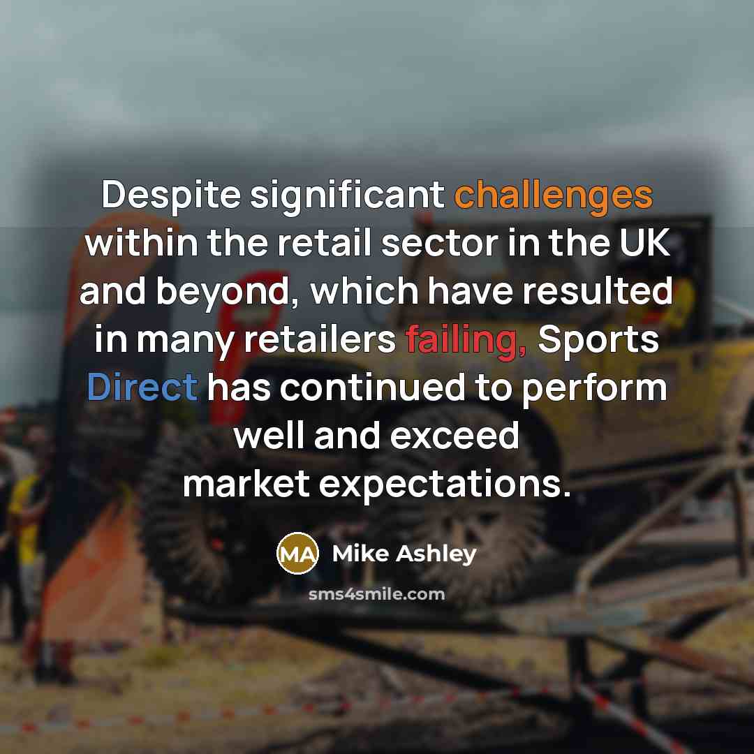 “Despite significant challenges within the retail sector in the UK and beyond, which have resulted in many retailers failing, Sports Direct has continued to perform well and exceed market expectations.” quote by Mike Ashley