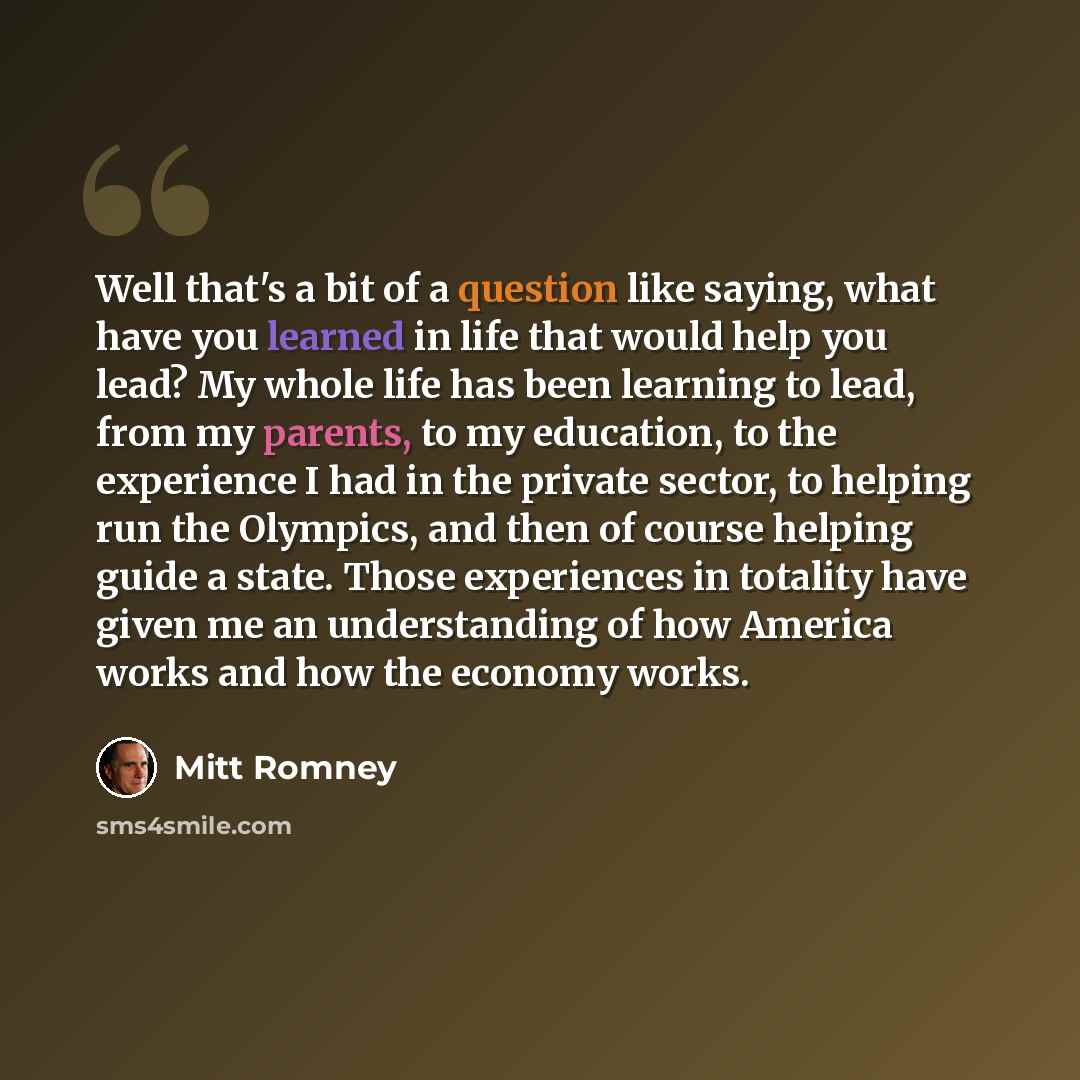 “Well that's a bit of a question like saying, what have you learned in life that would help you lead? My whole life has been learning to lead, from my parents, to my education, to the experience I had in the private sector, to helping run the Olympics, and then of course helping guide a state…” quote by Mitt Romney