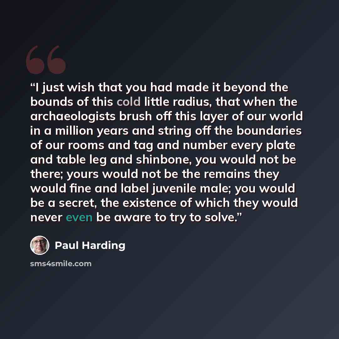 “I just wish that you had made it beyond the bounds of this cold little radius, that when the archaeologists brush off this layer of our world in a million years and string off the boundaries of our rooms and tag and number every plate and table leg and shinbone, you would not be there; yours would…” quote by Paul Harding