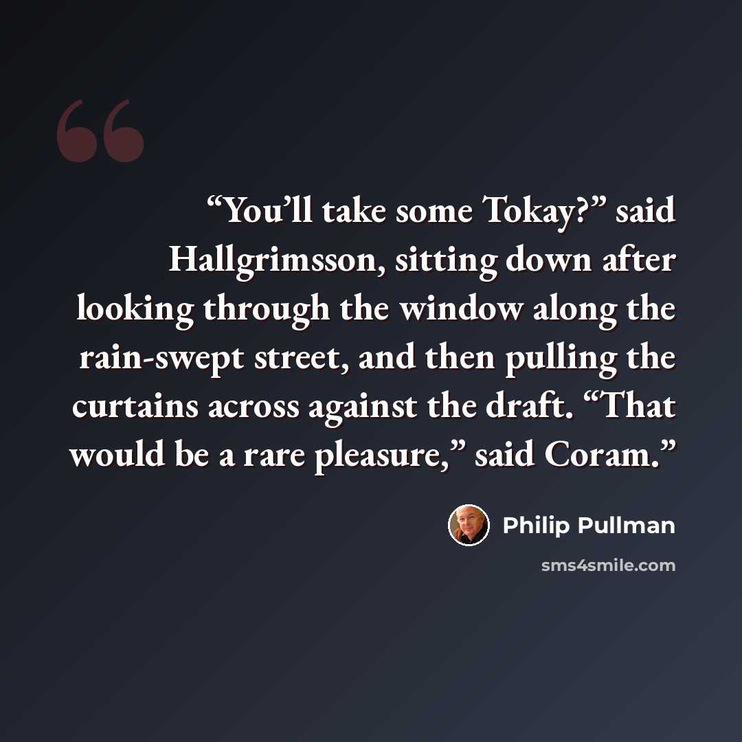 “You’ll take some Tokay?” said Hallgrimsson, sitting down after looking through the window along the rain-swept street, and then pulling the curtains across against the draft. “That would be a rare pleasure,” said Coram.” quote by Philip Pullman