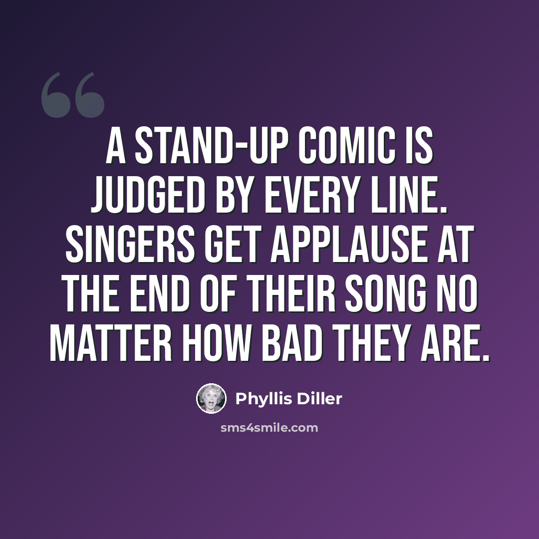“A stand-up comic is judged by every line. Singers get applause at the end of their song no matter how bad they are.” quote by Phyllis Diller
