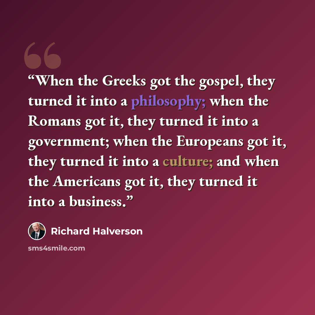 “When the Greeks got the gospel, they turned it into a philosophy; when the Romans got it, they turned it into a government; when the Europeans got it, they turned it into a culture; and when the Americans got it, they turned it into a business.” quote by Richard Halverson