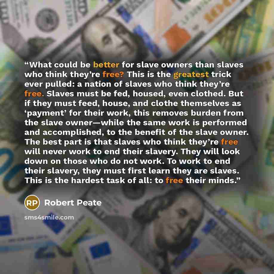 “What could be better for slave owners than slaves who think they’re free? This is the greatest trick ever pulled: a nation of slaves who think they’re free. Slaves must be fed, housed, even clothed. But if they must feed, house, and clothe themselves as ‘payment’ for their work, this removes…” quote by Robert Peate
