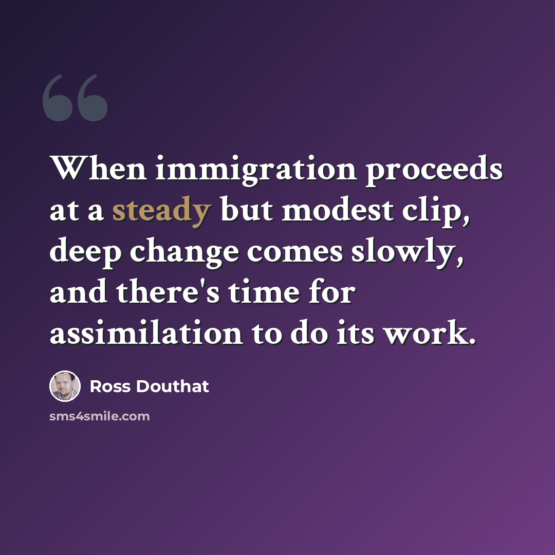 “When immigration proceeds at a steady but modest clip, deep change comes slowly, and there's time for assimilation to do its work.” quote by Ross Douthat