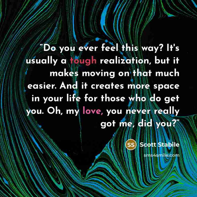 “Do you ever feel this way? It's usually a tough realization, but it makes moving on that much easier. And it creates more space in your life for those who do get you. Oh, my love, you never really got me, did you?” quote by Scott Stabile