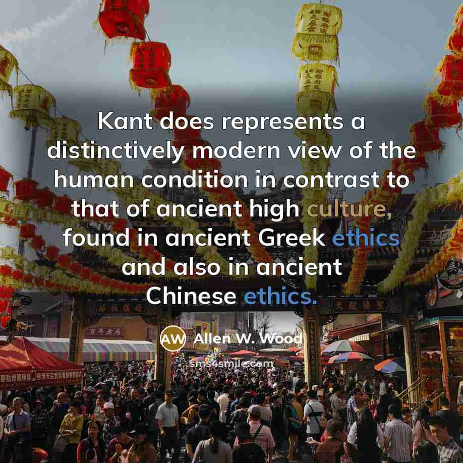 “Kant does represents a distinctively modern view of the human condition in contrast to that of ancient high culture, found in ancient Greek ethics and also in ancient Chinese ethics.” quote by Allen W. Wood