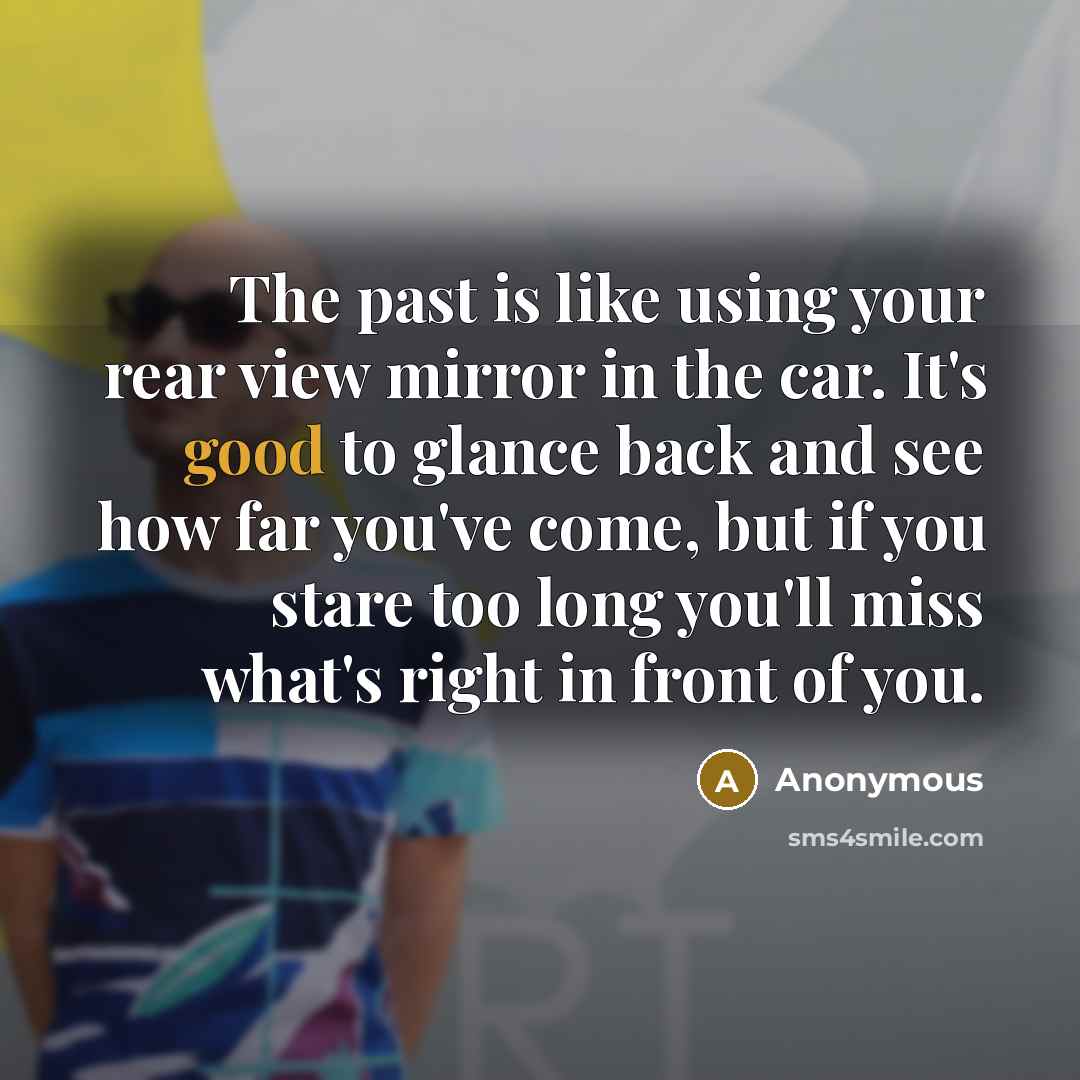 “The past is like using your rear view mirror in the car. It's good to glance back and see how far you've come, but if you stare too long you'll miss what's right in front of you.” quote by Anonymous