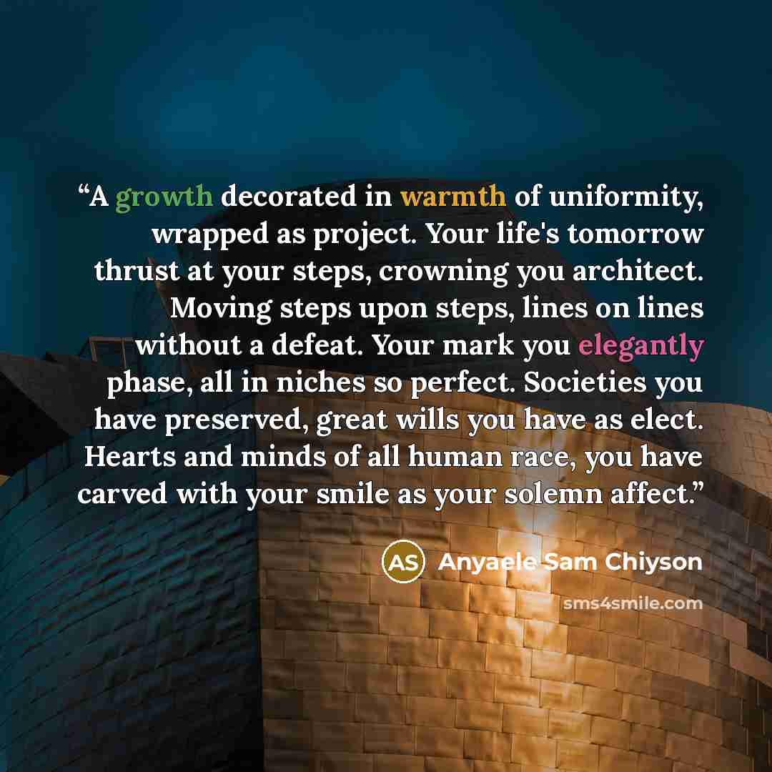 “A growth decorated in warmth of uniformity, wrapped as project. Your life's tomorrow thrust at your steps, crowning you architect. Moving steps upon steps, lines on lines without a defeat. Your mark you elegantly phase, all in niches so perfect. Societies you have preserved, great wills you have…” quote by Anyaele Sam Chiyson