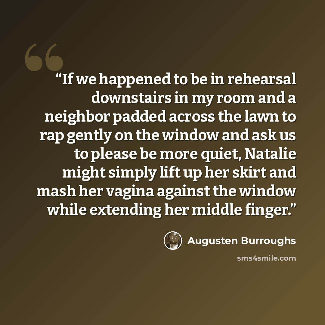 “If we happened to be in rehearsal downstairs in my room and a neighbor padded across the lawn to rap gently on the window and ask us to please be more quiet, Natalie might simply lift up her skirt and mash her vagina against the window while extending her middle finger.” quote by Augusten Burroughs