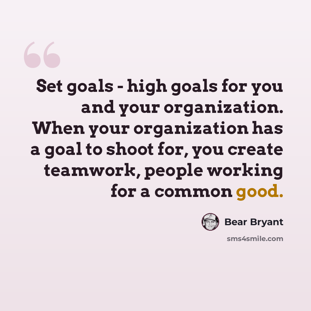 “Set goals - high goals for you and your organization. When your organization has a goal to shoot for, you create teamwork, people working for a common good.” quote by Bear Bryant