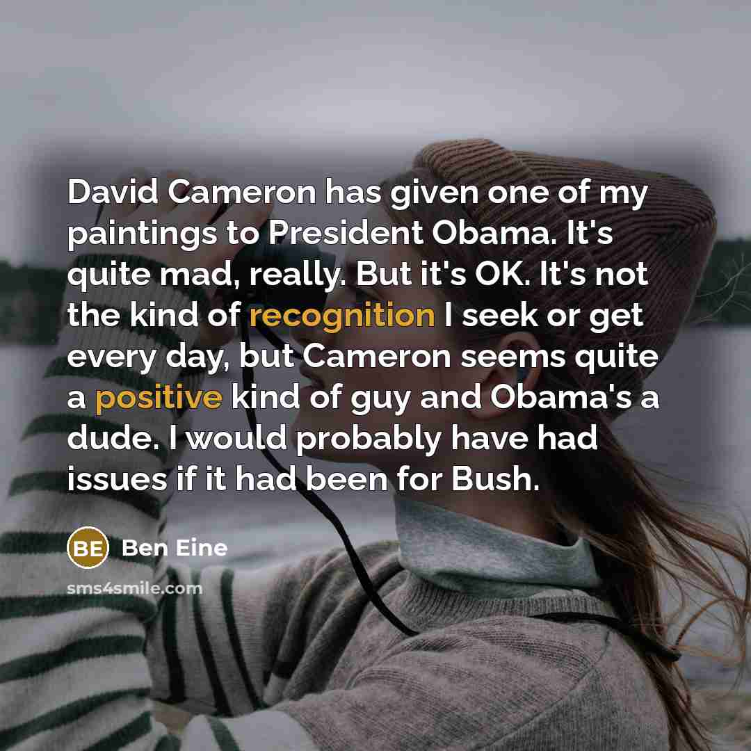 “David Cameron has given one of my paintings to President Obama. It's quite mad, really. But it's OK. It's not the kind of recognition I seek or get every day, but Cameron seems quite a positive kind of guy and Obama's a dude. I would probably have had issues if it had been for Bush.” quote by Ben Eine