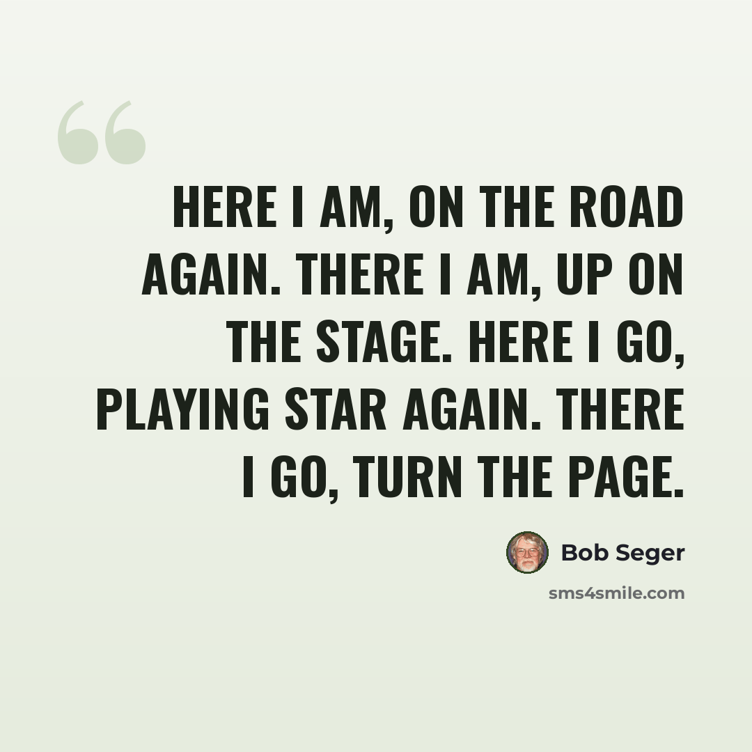 “Here I am, on the road again. There I am, up on the stage. Here I go, playing star again. There I go, turn the page.” quote by Bob Seger