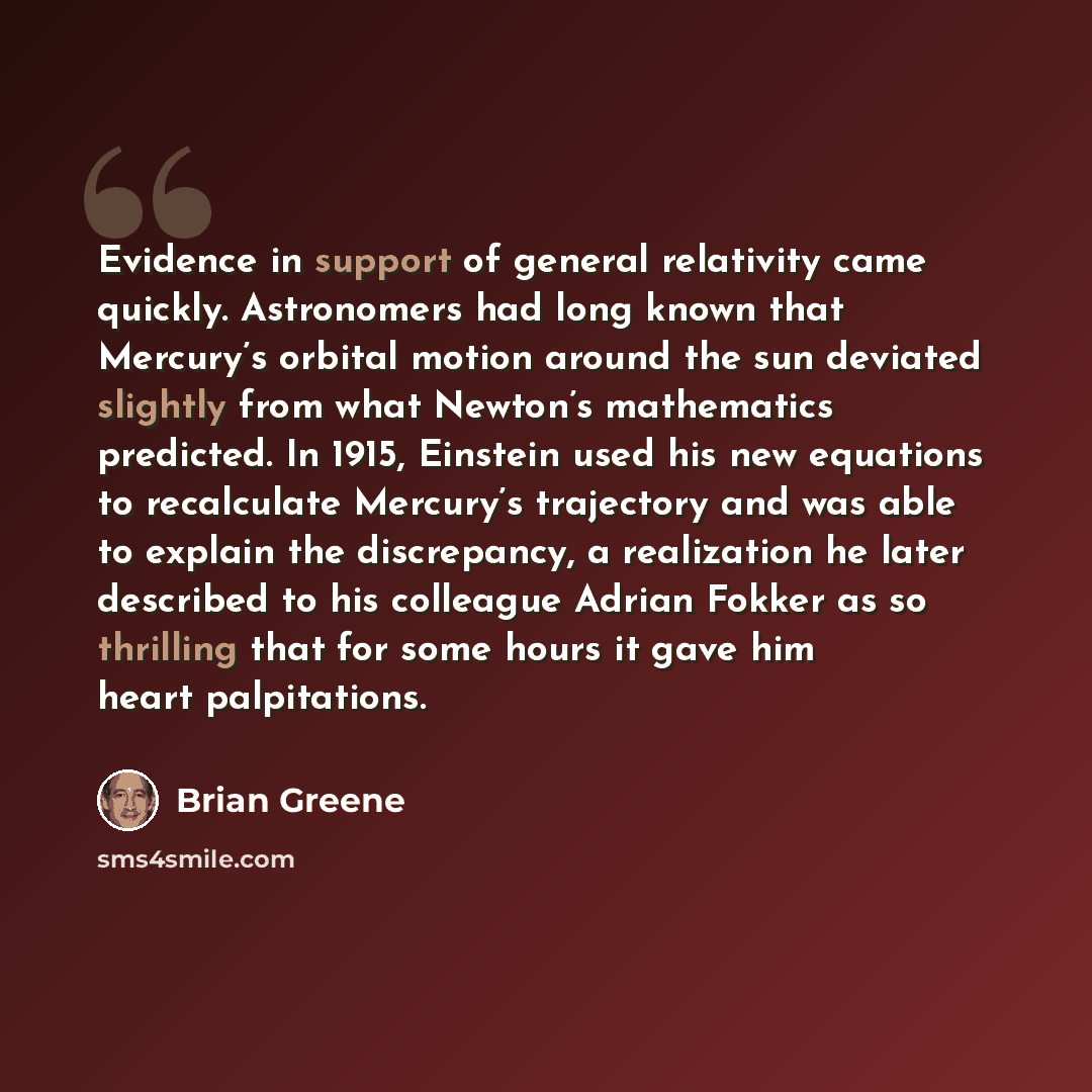 “Evidence in support of general relativity came quickly. Astronomers had long known that Mercury’s orbital motion around the sun deviated slightly from what Newton’s mathematics predicted. In 1915, Einstein used his new equations to recalculate Mercury’s trajectory and was able to explain the…” quote by Brian Greene