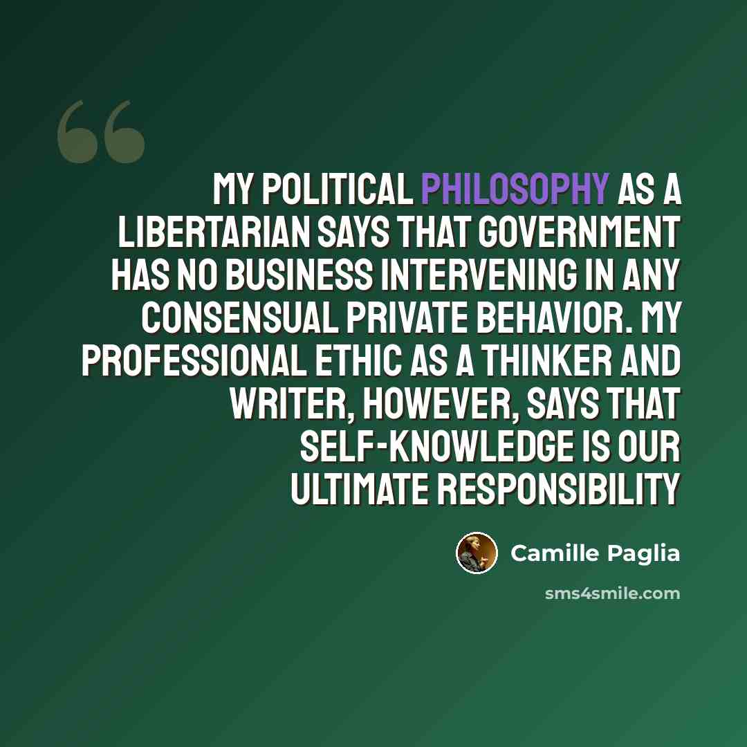 “My political philosophy as a libertarian says that government has no business intervening in any consensual private behavior. My professional ethic as a thinker and writer, however, says that self-knowledge is our ultimate responsibility” quote by Camille Paglia
