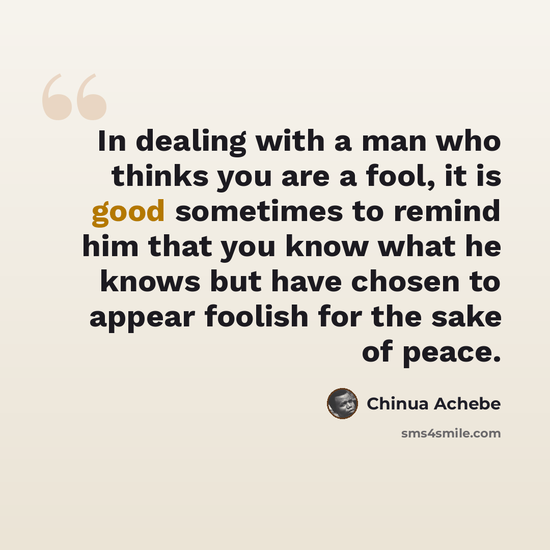 “In dealing with a man who thinks you are a fool, it is good sometimes to remind him that you know what he knows but have chosen to appear foolish for the sake of peace.” quote by Chinua Achebe