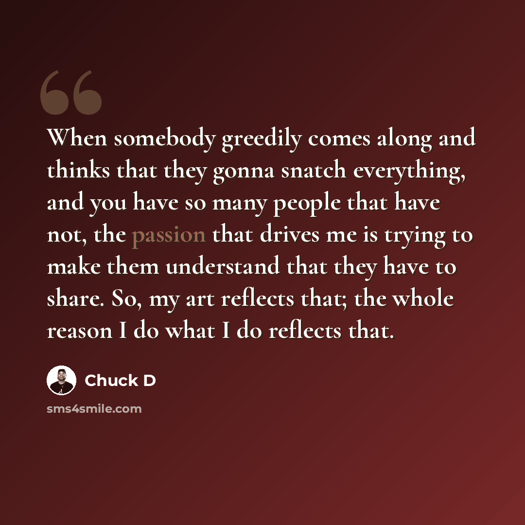 “When somebody greedily comes along and thinks that they gonna snatch everything, and you have so many people that have not, the passion that drives me is trying to make them understand that they have to share. So, my art reflects that; the whole reason I do what I do reflects that.” quote by Chuck D